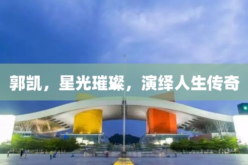 郭凯，星光璀璨，演绎人生传奇