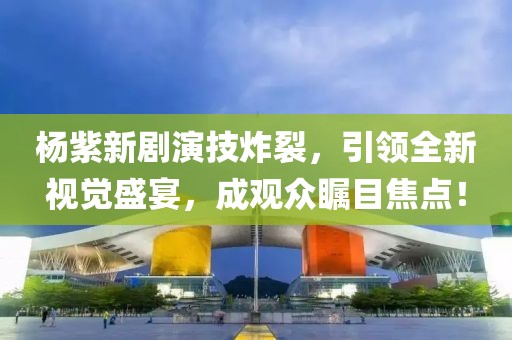 杨紫新剧演技炸裂，引领全新视觉盛宴，成观众瞩目焦点！
