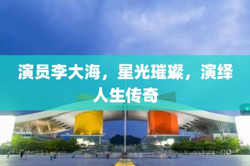 演员李大海，星光璀璨，演绎人生传奇