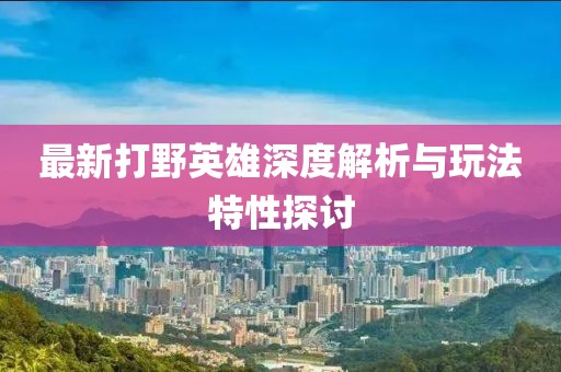 最新打野英雄深度解析与玩法特性探讨